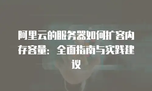 阿里云的服务器如何扩容内存容量：全面指南与实践建议