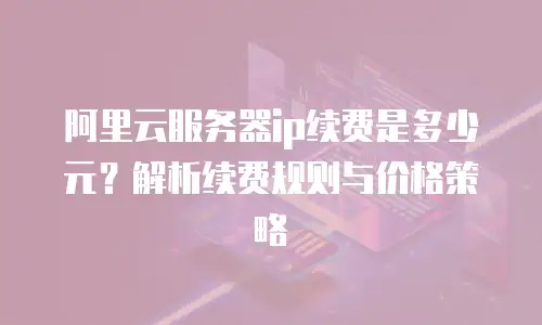 阿里云服务器ip续费是多少元？解析续费规则与价格策略