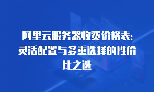 阿里云服务器收费价格表：灵活配置与多重选择的性价比之选