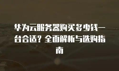 华为云服务器购买多少钱一台合适？全面解析与选购指南