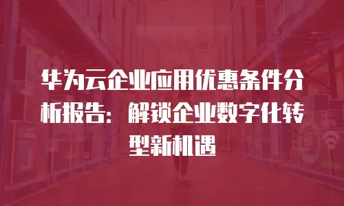 华为云企业应用优惠条件分析报告：解锁企业数字化转型新机遇