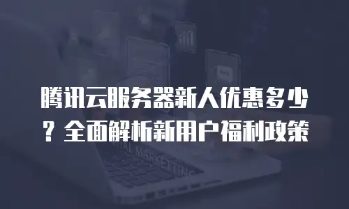 腾讯云服务器新人优惠多少？全面解析新用户福利政策