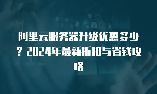 阿里云服务器升级优惠多少？2024年最新折扣与省钱攻略