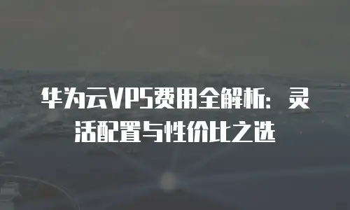 华为云VPS费用全解析：灵活配置与性价比之选