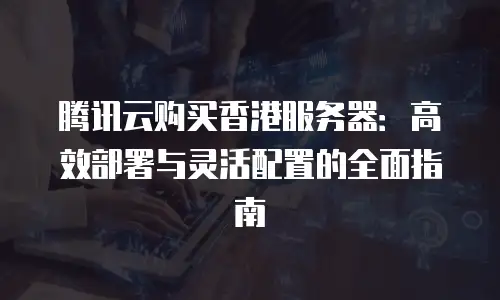 腾讯云购买香港服务器：高效部署与灵活配置的全面指南