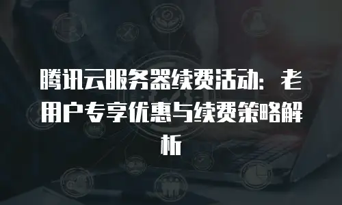 腾讯云服务器续费活动：老用户专享优惠与续费策略解析
