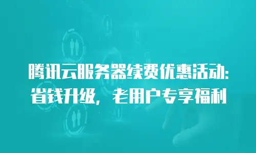 腾讯云服务器续费优惠活动：省钱升级，老用户专享福利