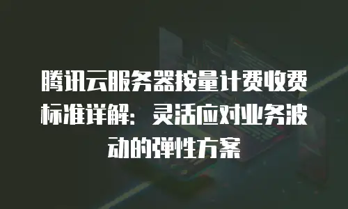 腾讯云服务器按量计费收费标准详解：灵活应对业务波动的弹性方案