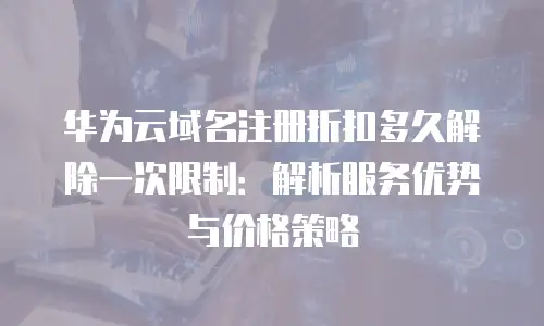 华为云域名注册折扣多久解除一次限制：解析服务优势与价格策略