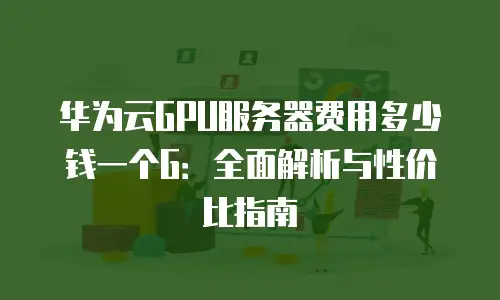 华为云GPU服务器费用多少钱一个G：全面解析与性价比指南
