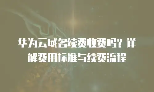 华为云域名续费收费吗？详解费用标准与续费流程