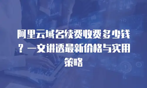 阿里云域名续费收费多少钱？一文讲透最新价格与实用策略