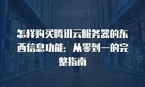 怎样购买腾讯云服务器的东西信息功能：从零到一的完整指南