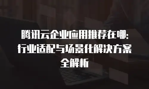 腾讯云企业应用推荐在哪：行业适配与场景化解决方案全解析