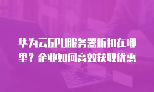 华为云GPU服务器折扣在哪里？企业如何高效获取优惠