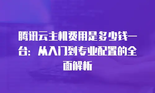 腾讯云主机费用是多少钱一台：从入门到专业配置的全面解析