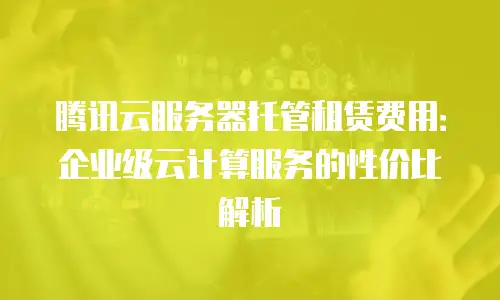 腾讯云服务器托管租赁费用：企业级云计算服务的性价比解析