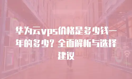 华为云vps价格是多少钱一年的多少？全面解析与选择建议