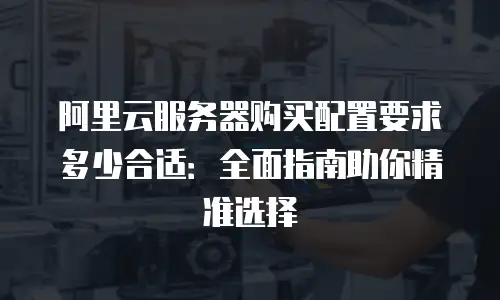 阿里云服务器购买配置要求多少合适：全面指南助你精准选择