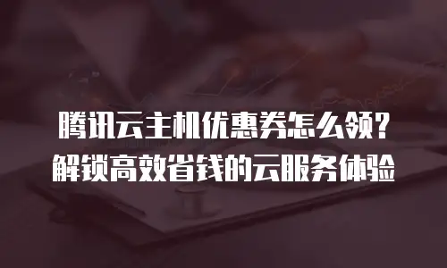 腾讯云主机优惠券怎么领？解锁高效省钱的云服务体验