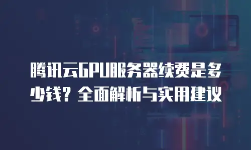 腾讯云GPU服务器续费是多少钱？全面解析与实用建议