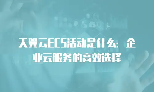 天翼云ECS活动是什么：企业云服务的高效选择