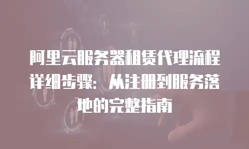 阿里云服务器租赁代理流程详细步骤：从注册到服务落地的完整指南