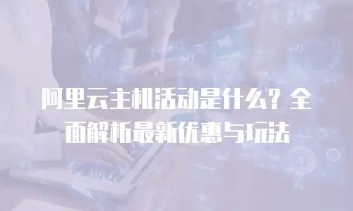 阿里云主机活动是什么？全面解析最新优惠与玩法