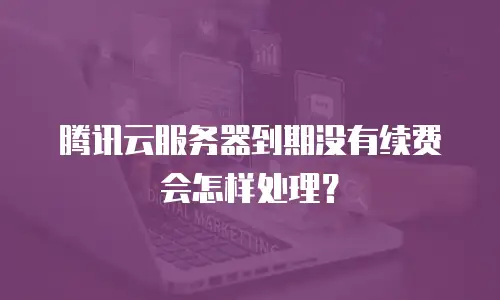 腾讯云服务器到期没有续费会怎样处理？