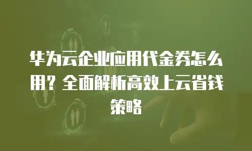 华为云企业应用代金券怎么用？全面解析高效上云省钱策略