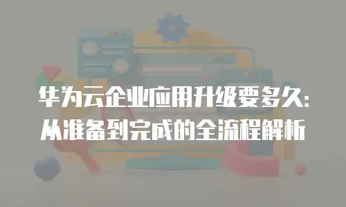 华为云企业应用升级要多久：从准备到完成的全流程解析