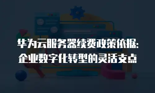 华为云服务器续费政策依据：企业数字化转型的灵活支点