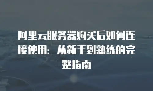 阿里云服务器购买后如何连接使用：从新手到熟练的完整指南