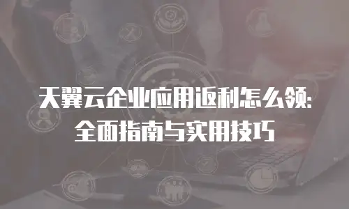 天翼云企业应用返利怎么领：全面指南与实用技巧