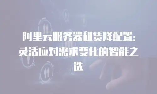 阿里云服务器租赁降配置：灵活应对需求变化的智能之选