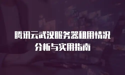 腾讯云武汉服务器租用情况分析与实用指南