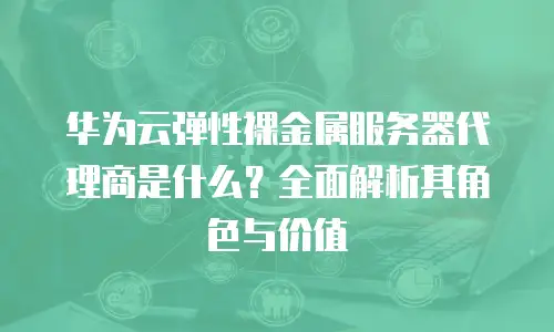 华为云弹性裸金属服务器代理商是什么？全面解析其角色与价值