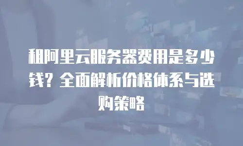 租阿里云服务器费用是多少钱？全面解析价格体系与选购策略