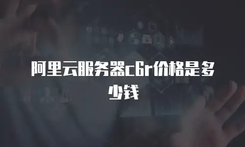 阿里云服务器c6r价格是多少钱