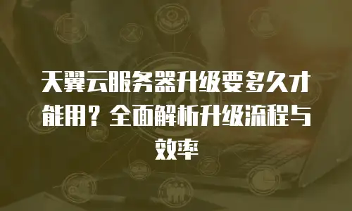 天翼云服务器升级要多久才能用？全面解析升级流程与效率