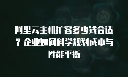 阿里云主机扩容多少钱合适？企业如何科学规划成本与性能平衡