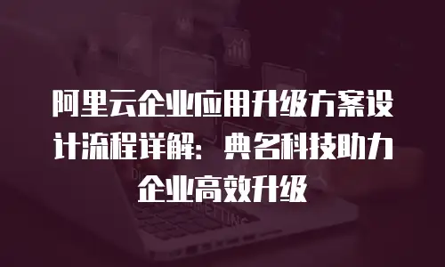 阿里云企业应用升级方案设计流程详解：典名科技助力企业高效升级