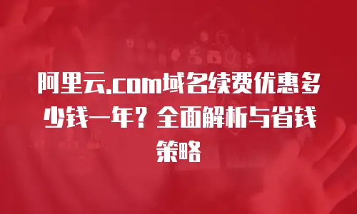 阿里云.com域名续费优惠多少钱一年？全面解析与省钱策略