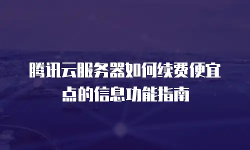 腾讯云服务器如何续费便宜点的信息功能指南