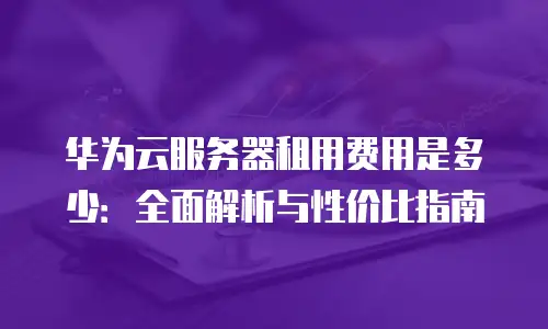 华为云服务器租用费用是多少：全面解析与性价比指南