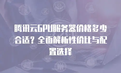 腾讯云GPU服务器价格多少合适？全面解析性价比与配置选择