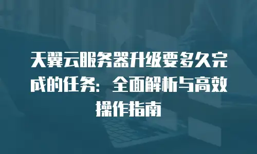 天翼云服务器升级要多久完成的任务：全面解析与高效操作指南