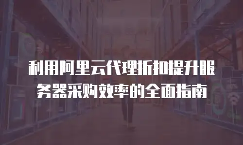 利用阿里云代理折扣提升服务器采购效率的全面指南