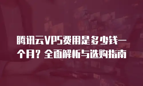 腾讯云VPS费用是多少钱一个月？全面解析与选购指南