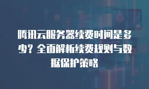 腾讯云服务器续费时间是多少？全面解析续费规则与数据保护策略